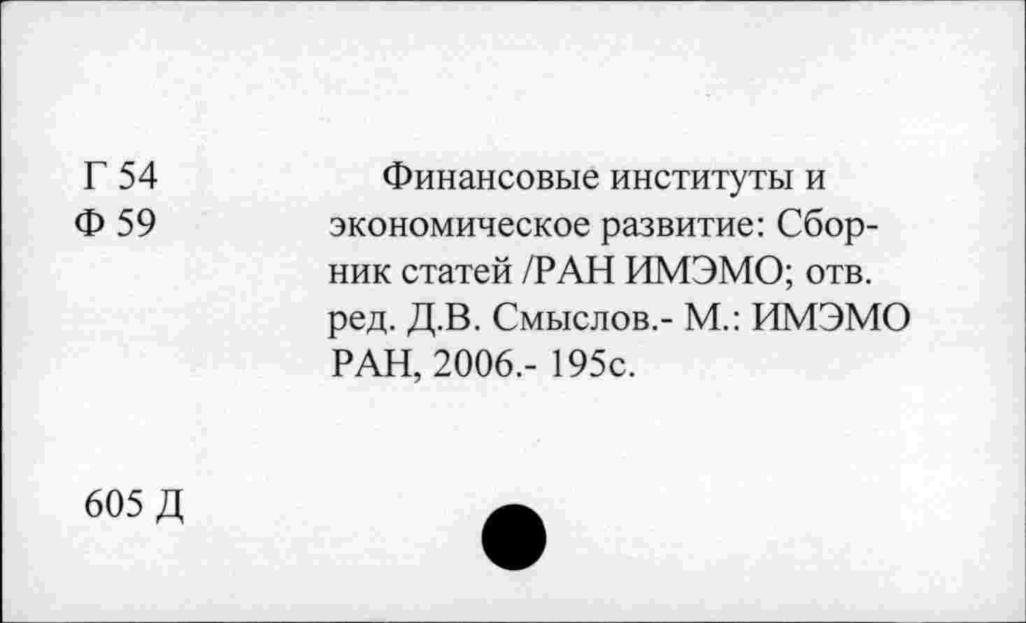 ﻿Г 54 Ф 59	Финансовые институты и экономическое развитие: Сборник статей /РАН ИМЭМО; отв. ред. Д.В. Смыслов.- М.: ИМЭМО РАН, 2006.- 195с.
605 Д